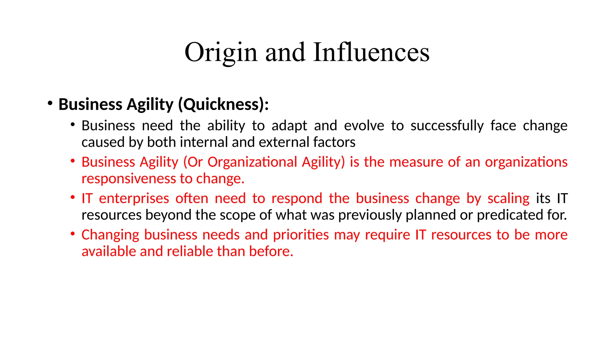 Origin and Influences
• Business Agility (Quickness):
• Business need the ability to adapt and evolve to successfully face change
caused by both internal and external factors
• Business Agility (Or Organizational Agility) is the measure of an organizations
responsiveness to change.
• IT enterprises often need to respond the business change by scaling its IT
resources beyond the scope of what was previously planned or predicated for.
• Changing business needs and priorities may require IT resources to be more
available and reliable than before.
 
