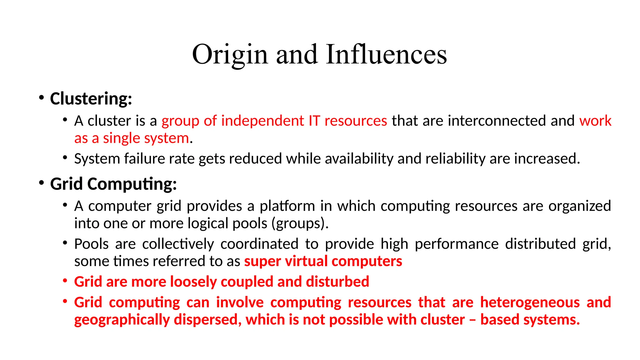Origin and Influences
• Clustering:
• A cluster is a group of independent IT resources that are interconnected and work
as a single system.
• System failure rate gets reduced while availability and reliability are increased.
• Grid Computing:
• A computer grid provides a platform in which computing resources are organized
into one or more logical pools (groups).
• Pools are collectively coordinated to provide high performance distributed grid,
some times referred to as super virtual computers
• Grid are more loosely coupled and disturbed
• Grid computing can involve computing resources that are heterogeneous and
geographically dispersed, which is not possible with cluster – based systems.
 