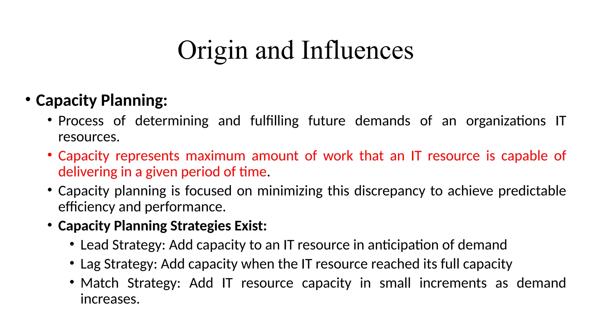 Origin and Influences
• Capacity Planning:
• Process of determining and fulfilling future demands of an organizations IT
resources.
• Capacity represents maximum amount of work that an IT resource is capable of
delivering in a given period of time.
• Capacity planning is focused on minimizing this discrepancy to achieve predictable
efficiency and performance.
• Capacity Planning Strategies Exist:
• Lead Strategy: Add capacity to an IT resource in anticipation of demand
• Lag Strategy: Add capacity when the IT resource reached its full capacity
• Match Strategy: Add IT resource capacity in small increments as demand
increases.
 