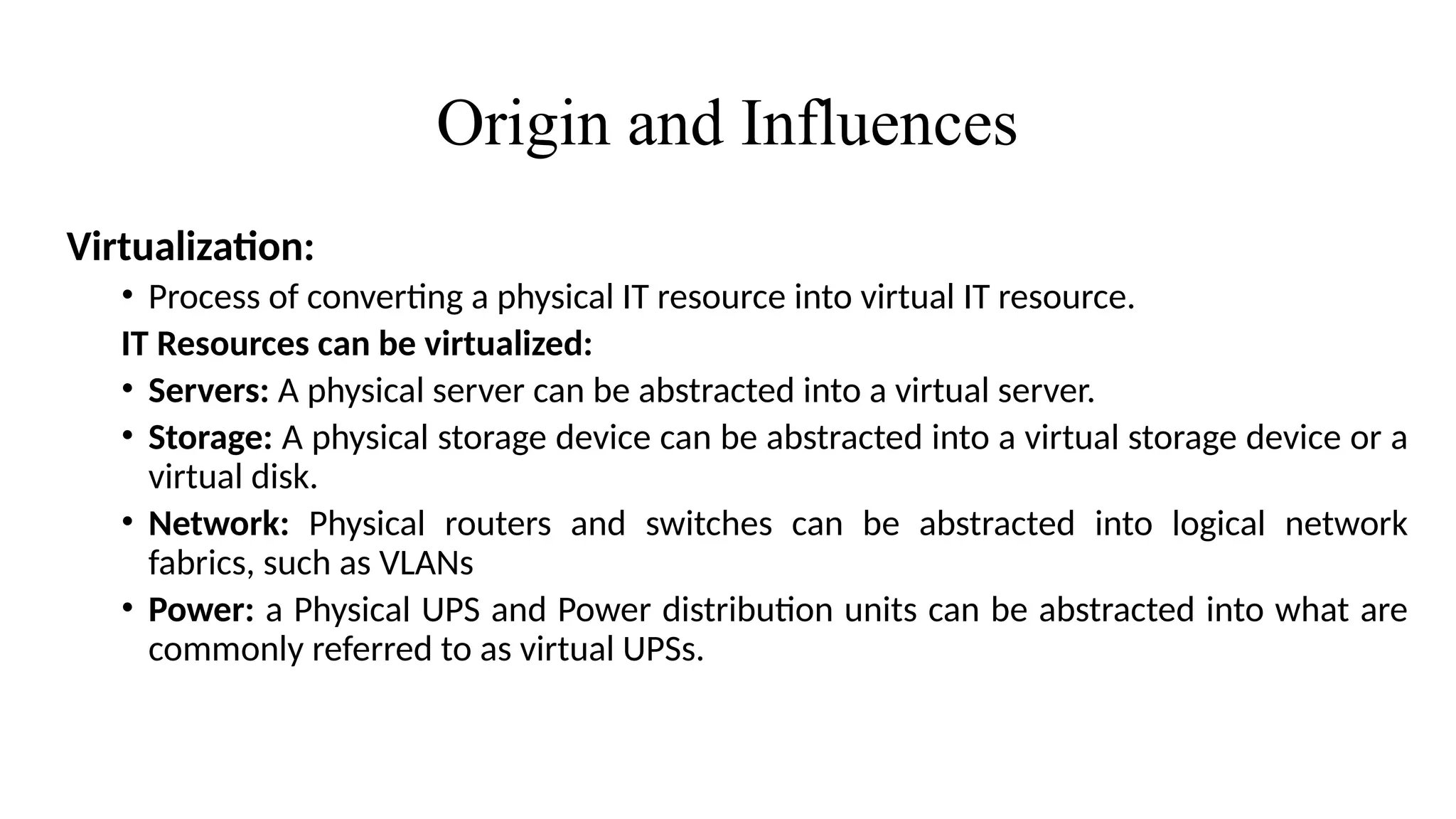 Origin and Influences
Virtualization:
• Process of converting a physical IT resource into virtual IT resource.
IT Resources can be virtualized:
• Servers: A physical server can be abstracted into a virtual server.
• Storage: A physical storage device can be abstracted into a virtual storage device or a
virtual disk.
• Network: Physical routers and switches can be abstracted into logical network
fabrics, such as VLANs
• Power: a Physical UPS and Power distribution units can be abstracted into what are
commonly referred to as virtual UPSs.
 