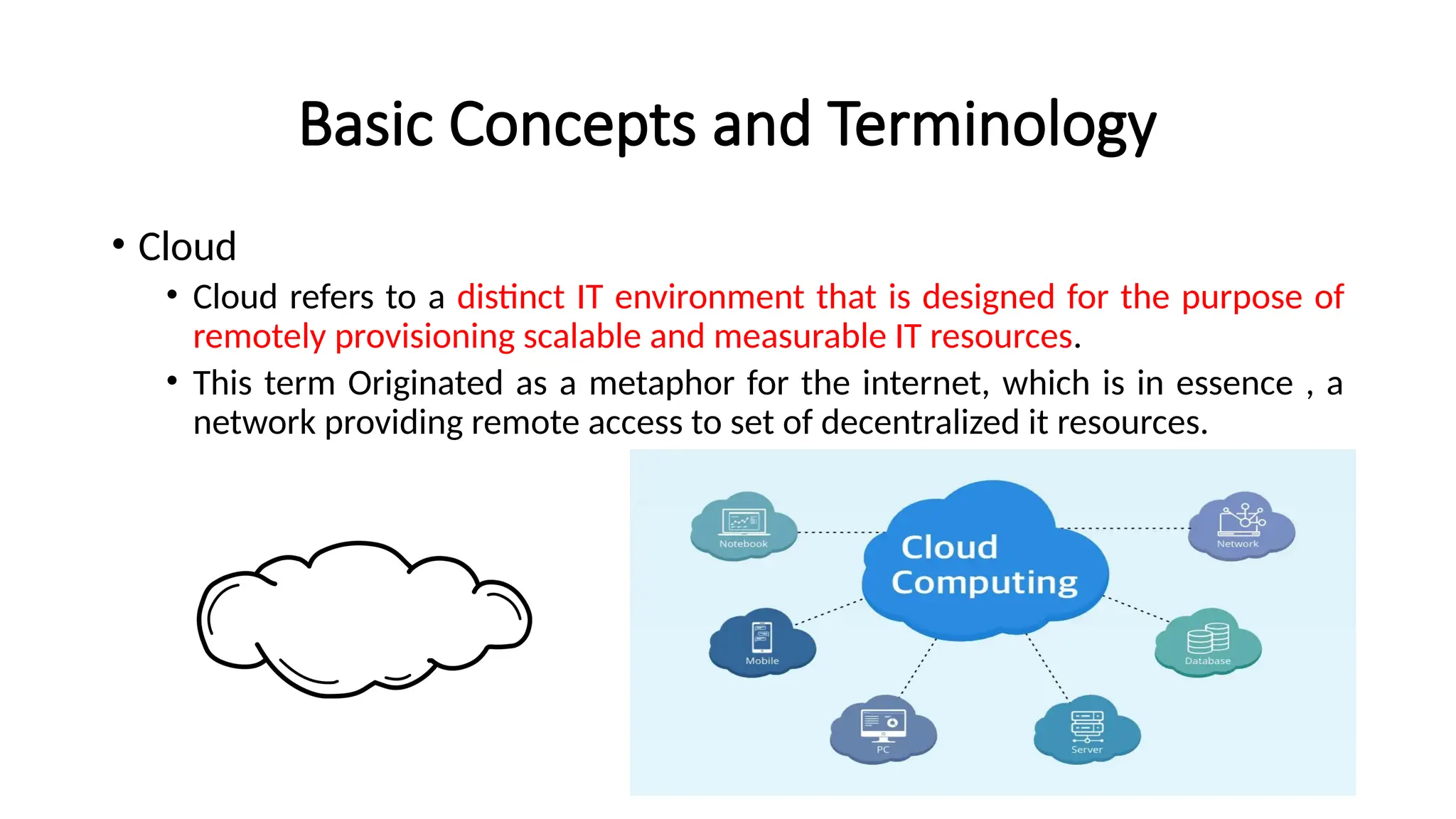 Basic Concepts and Terminology
• Cloud
• Cloud refers to a distinct IT environment that is designed for the purpose of
remotely provisioning scalable and measurable IT resources.
• This term Originated as a metaphor for the internet, which is in essence , a
network providing remote access to set of decentralized it resources.
 