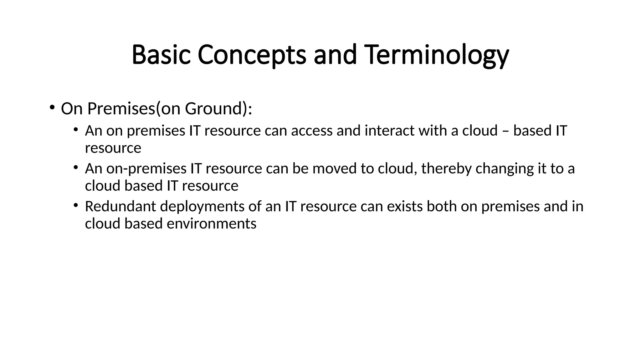 Basic Concepts and Terminology
• On Premises(on Ground):
• An on premises IT resource can access and interact with a cloud – based IT
resource
• An on-premises IT resource can be moved to cloud, thereby changing it to a
cloud based IT resource
• Redundant deployments of an IT resource can exists both on premises and in
cloud based environments
 
