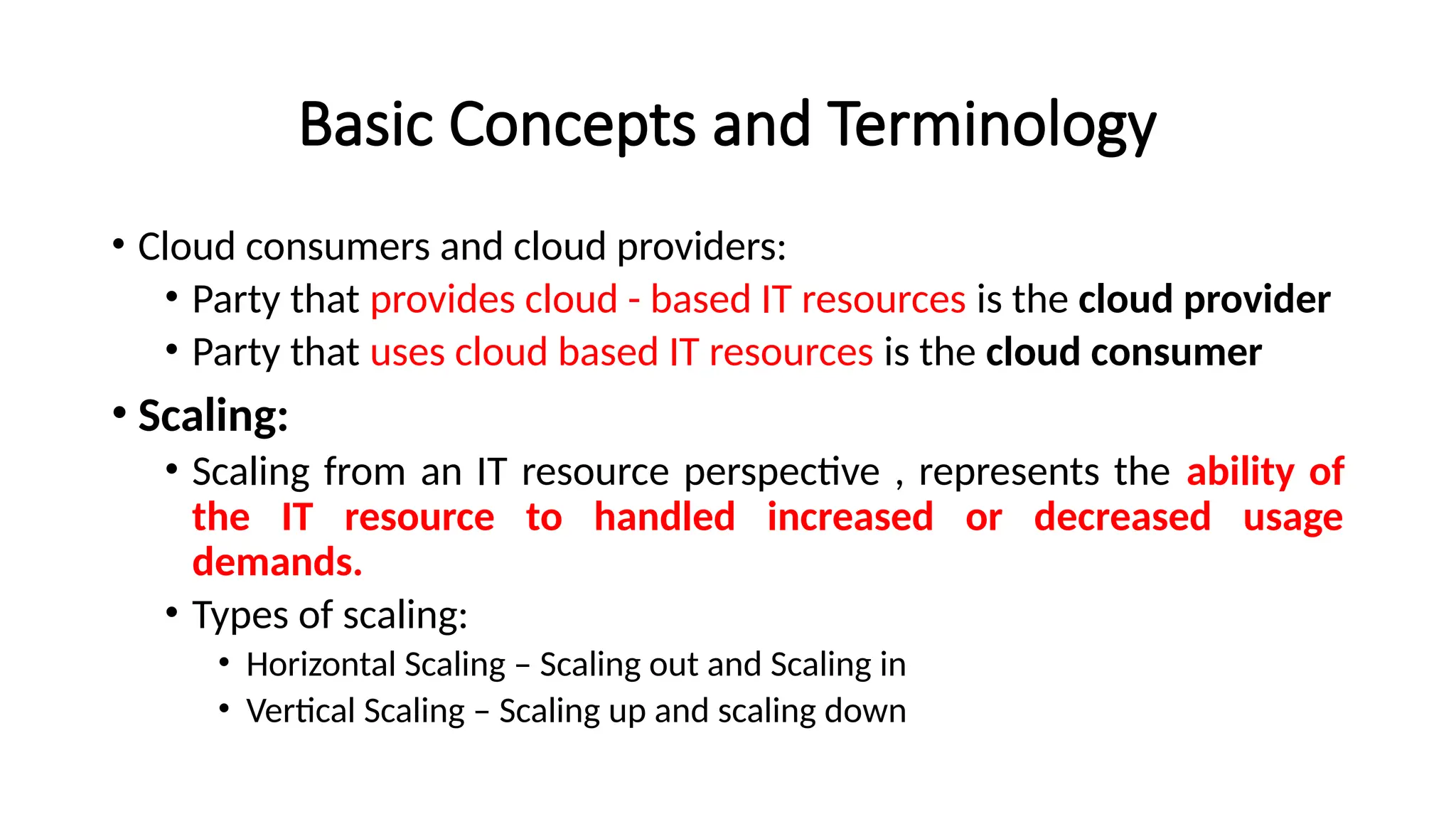 Basic Concepts and Terminology
• Cloud consumers and cloud providers:
• Party that provides cloud - based IT resources is the cloud provider
• Party that uses cloud based IT resources is the cloud consumer
• Scaling:
• Scaling from an IT resource perspective , represents the ability of
the IT resource to handled increased or decreased usage
demands.
• Types of scaling:
• Horizontal Scaling – Scaling out and Scaling in
• Vertical Scaling – Scaling up and scaling down
 