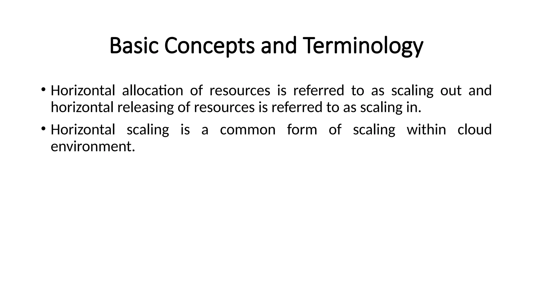 Basic Concepts and Terminology
• Horizontal allocation of resources is referred to as scaling out and
horizontal releasing of resources is referred to as scaling in.
• Horizontal scaling is a common form of scaling within cloud
environment.
 