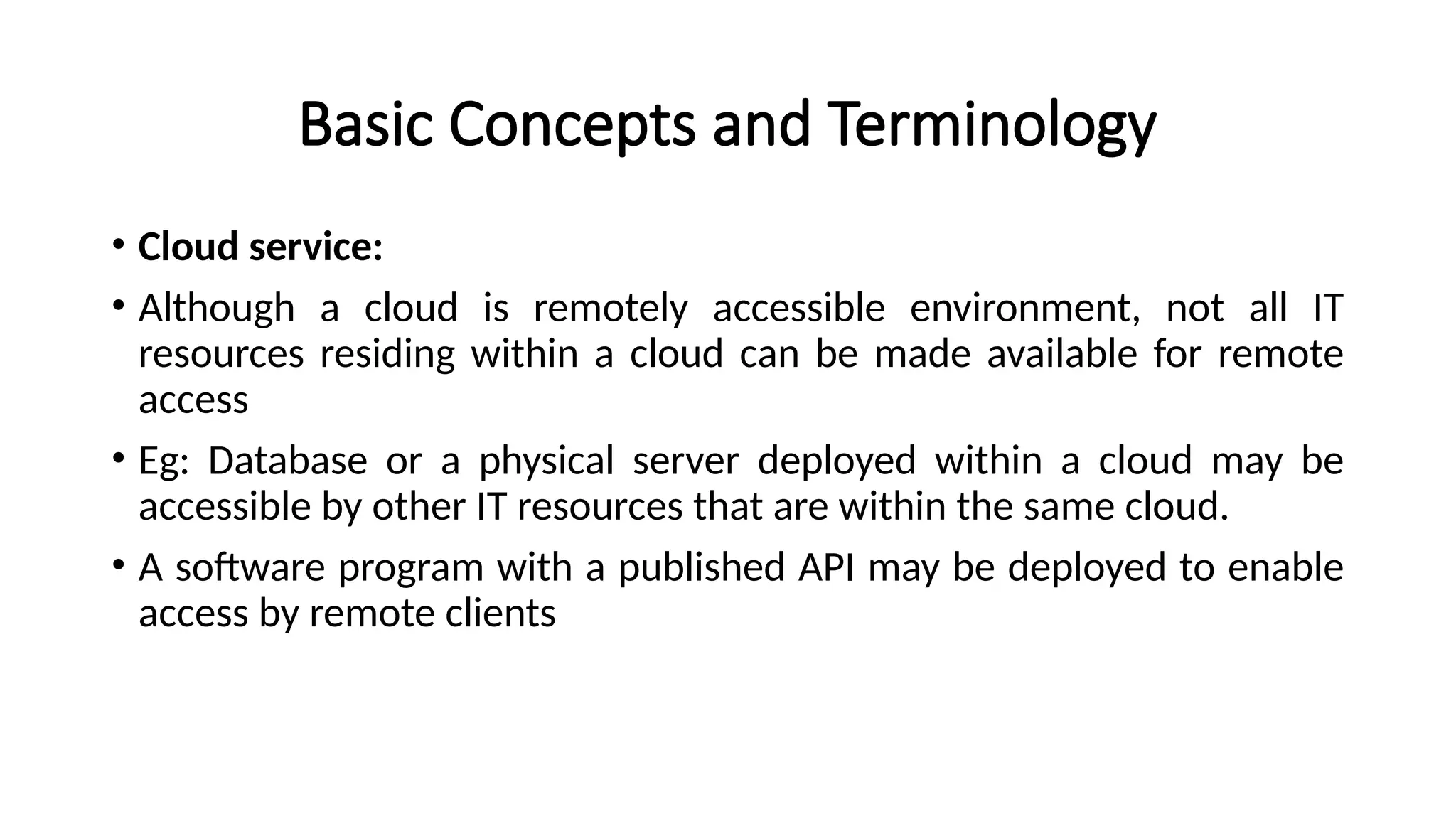 Basic Concepts and Terminology
• Cloud service:
• Although a cloud is remotely accessible environment, not all IT
resources residing within a cloud can be made available for remote
access
• Eg: Database or a physical server deployed within a cloud may be
accessible by other IT resources that are within the same cloud.
• A software program with a published API may be deployed to enable
access by remote clients
 