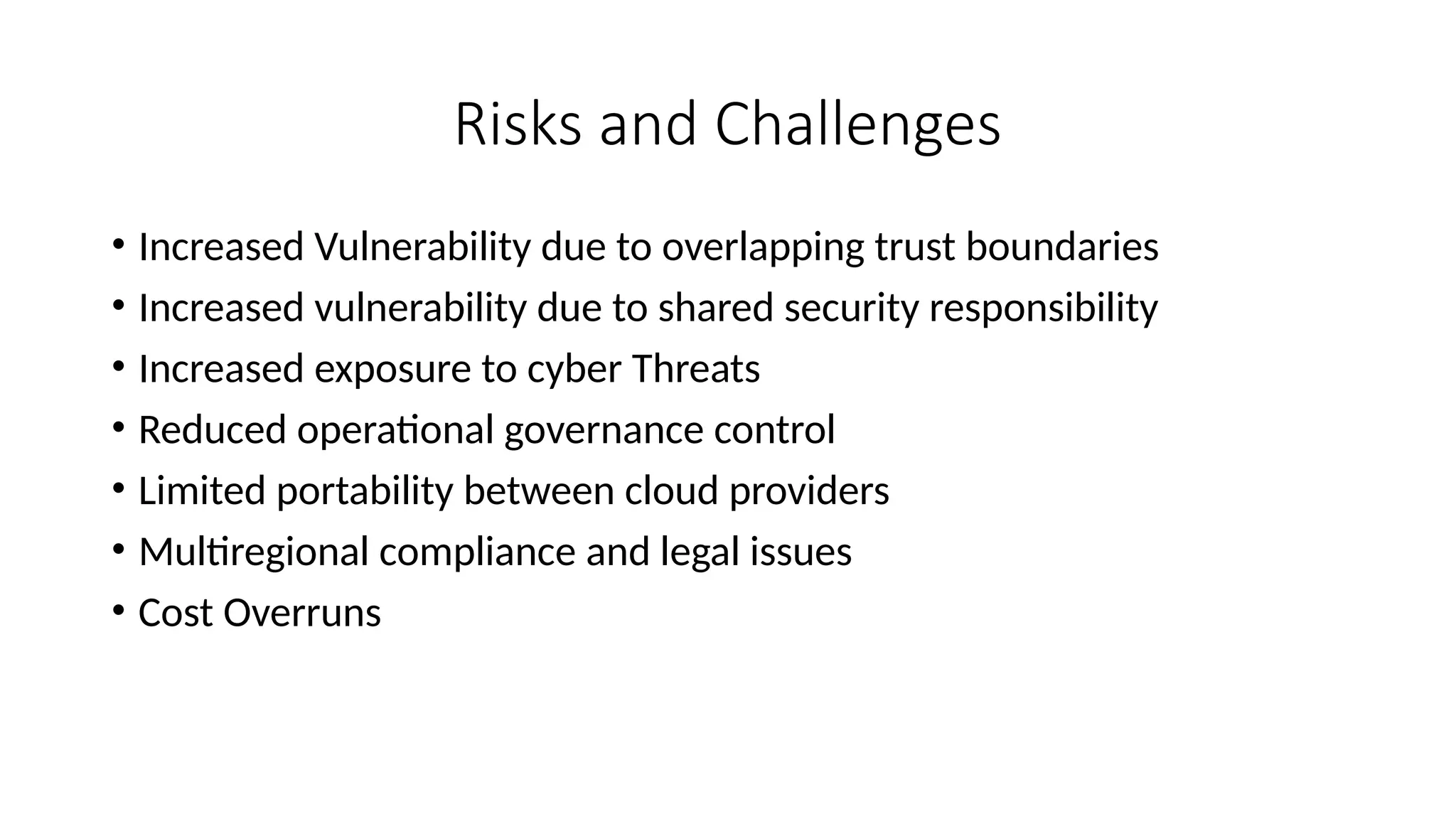 Risks and Challenges
• Increased Vulnerability due to overlapping trust boundaries
• Increased vulnerability due to shared security responsibility
• Increased exposure to cyber Threats
• Reduced operational governance control
• Limited portability between cloud providers
• Multiregional compliance and legal issues
• Cost Overruns
 