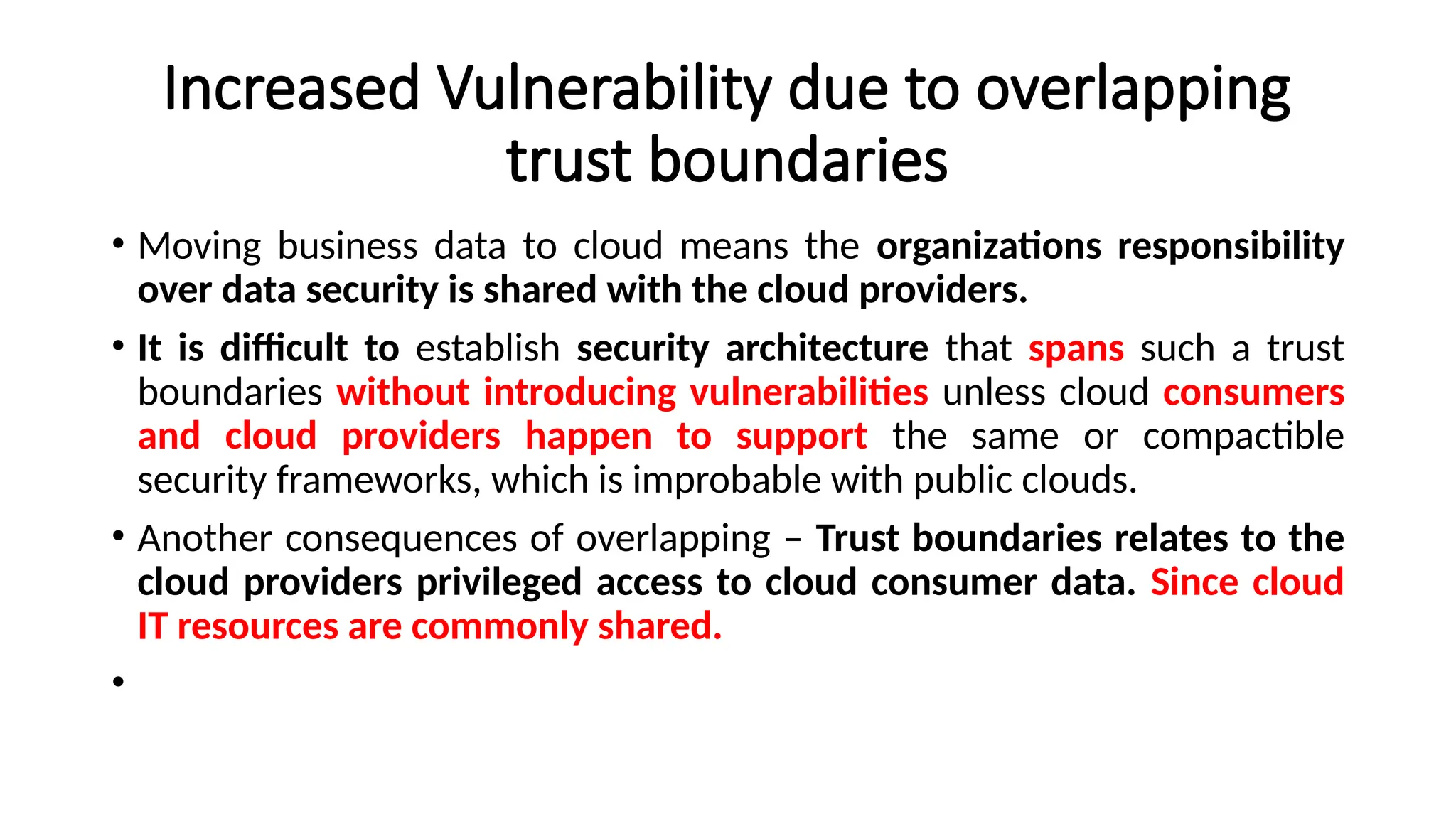 Increased Vulnerability due to overlapping
trust boundaries
• Moving business data to cloud means the organizations responsibility
over data security is shared with the cloud providers.
• It is difficult to establish security architecture that spans such a trust
boundaries without introducing vulnerabilities unless cloud consumers
and cloud providers happen to support the same or compactible
security frameworks, which is improbable with public clouds.
• Another consequences of overlapping – Trust boundaries relates to the
cloud providers privileged access to cloud consumer data. Since cloud
IT resources are commonly shared.
•
 