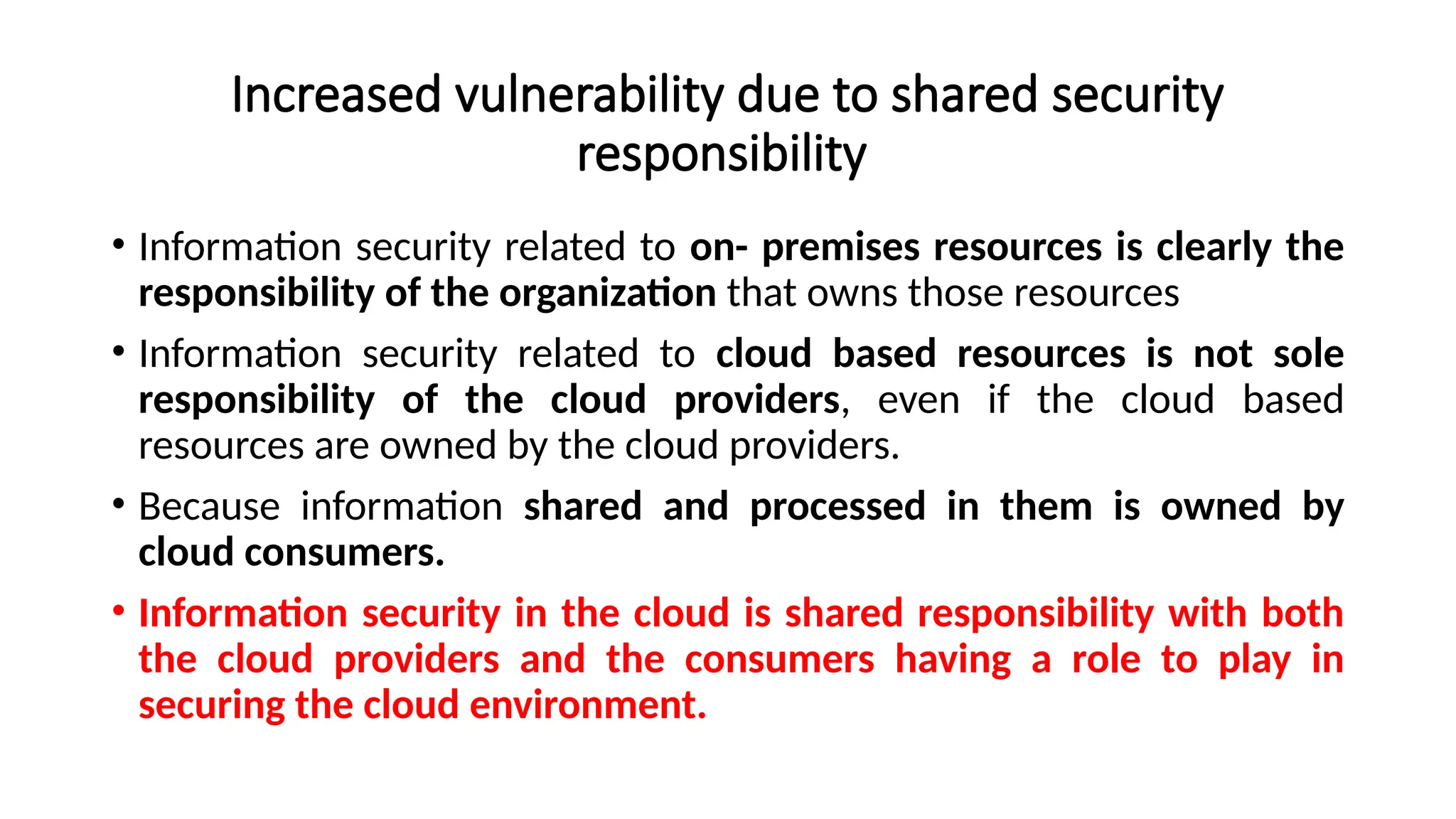 Increased vulnerability due to shared security
responsibility
• Information security related to on- premises resources is clearly the
responsibility of the organization that owns those resources
• Information security related to cloud based resources is not sole
responsibility of the cloud providers, even if the cloud based
resources are owned by the cloud providers.
• Because information shared and processed in them is owned by
cloud consumers.
• Information security in the cloud is shared responsibility with both
the cloud providers and the consumers having a role to play in
securing the cloud environment.
 