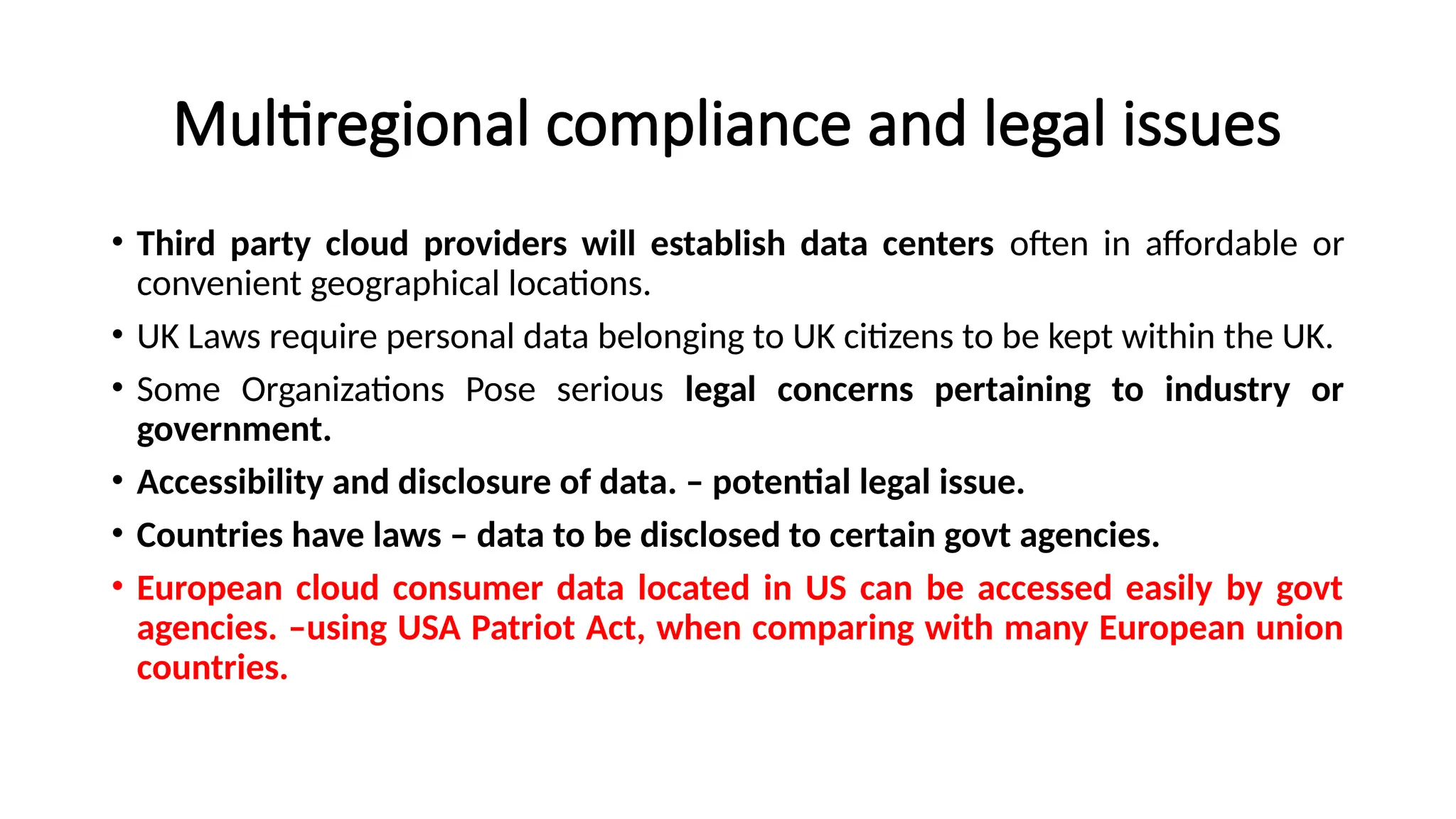 Multiregional compliance and legal issues
• Third party cloud providers will establish data centers often in affordable or
convenient geographical locations.
• UK Laws require personal data belonging to UK citizens to be kept within the UK.
• Some Organizations Pose serious legal concerns pertaining to industry or
government.
• Accessibility and disclosure of data. – potential legal issue.
• Countries have laws – data to be disclosed to certain govt agencies.
• European cloud consumer data located in US can be accessed easily by govt
agencies. –using USA Patriot Act, when comparing with many European union
countries.
 
