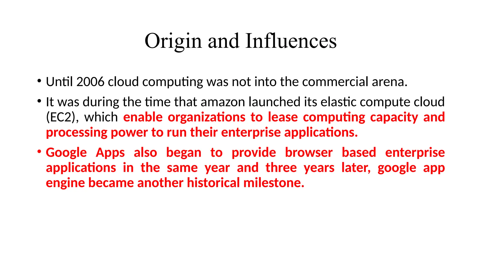 Origin and Influences
• Until 2006 cloud computing was not into the commercial arena.
• It was during the time that amazon launched its elastic compute cloud
(EC2), which enable organizations to lease computing capacity and
processing power to run their enterprise applications.
• Google Apps also began to provide browser based enterprise
applications in the same year and three years later, google app
engine became another historical milestone.
 