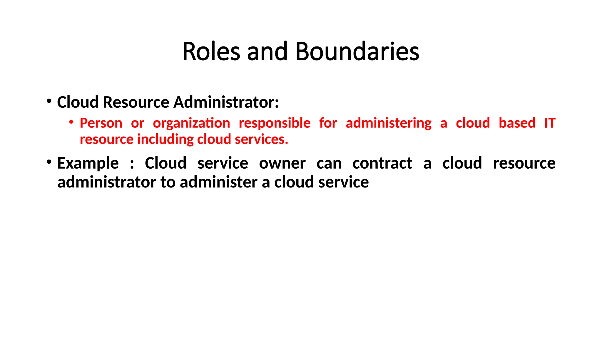 Roles and Boundaries
• Cloud Resource Administrator:
• Person or organization responsible for administering a cloud based IT
resource including cloud services.
• Example : Cloud service owner can contract a cloud resource
administrator to administer a cloud service
 