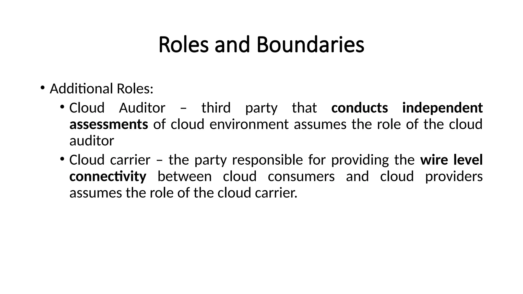 Roles and Boundaries
• Additional Roles:
• Cloud Auditor – third party that conducts independent
assessments of cloud environment assumes the role of the cloud
auditor
• Cloud carrier – the party responsible for providing the wire level
connectivity between cloud consumers and cloud providers
assumes the role of the cloud carrier.
 