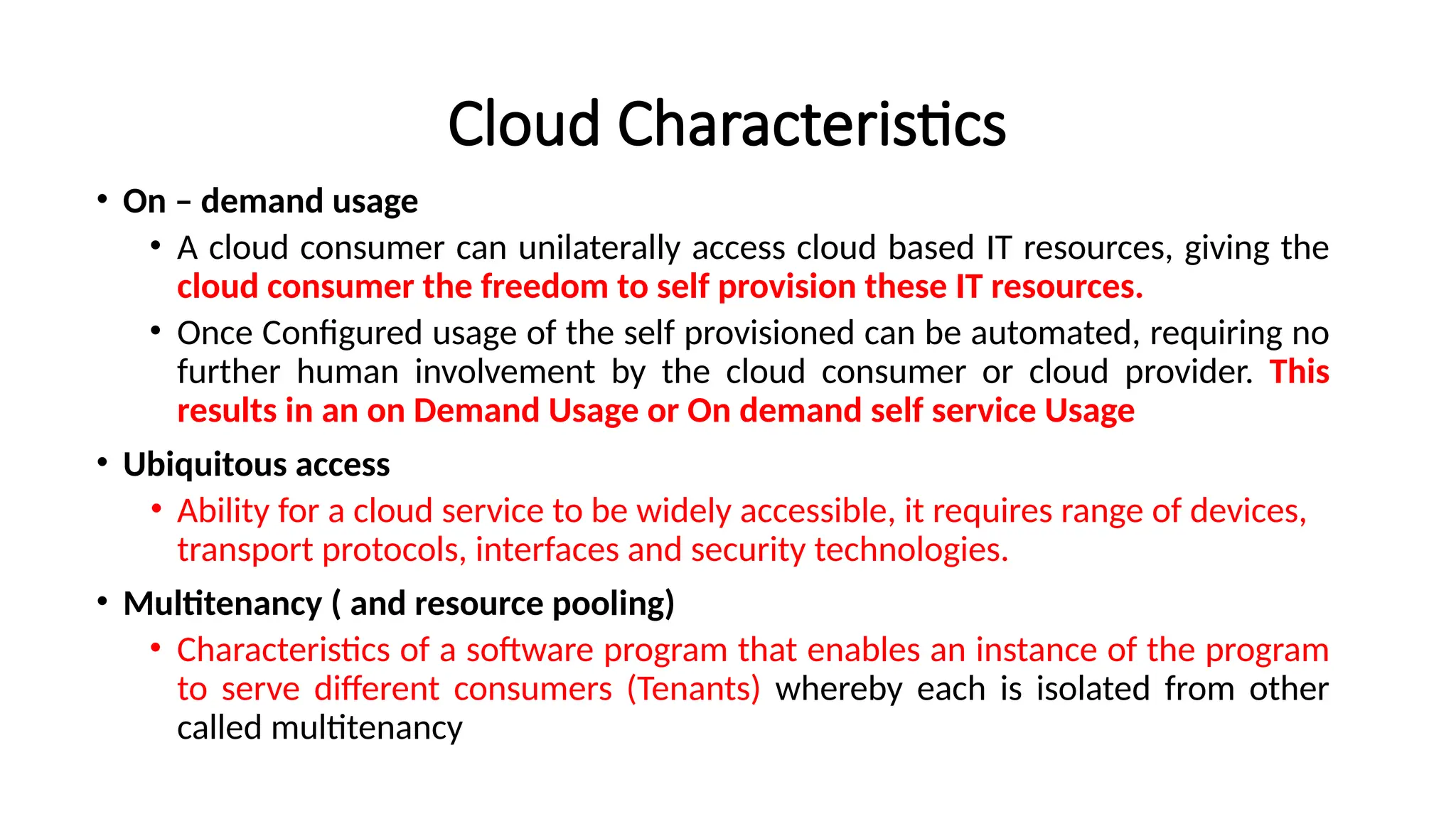 Cloud Characteristics
• On – demand usage
• A cloud consumer can unilaterally access cloud based IT resources, giving the
cloud consumer the freedom to self provision these IT resources.
• Once Configured usage of the self provisioned can be automated, requiring no
further human involvement by the cloud consumer or cloud provider. This
results in an on Demand Usage or On demand self service Usage
• Ubiquitous access
• Ability for a cloud service to be widely accessible, it requires range of devices,
transport protocols, interfaces and security technologies.
• Multitenancy ( and resource pooling)
• Characteristics of a software program that enables an instance of the program
to serve different consumers (Tenants) whereby each is isolated from other
called multitenancy
 