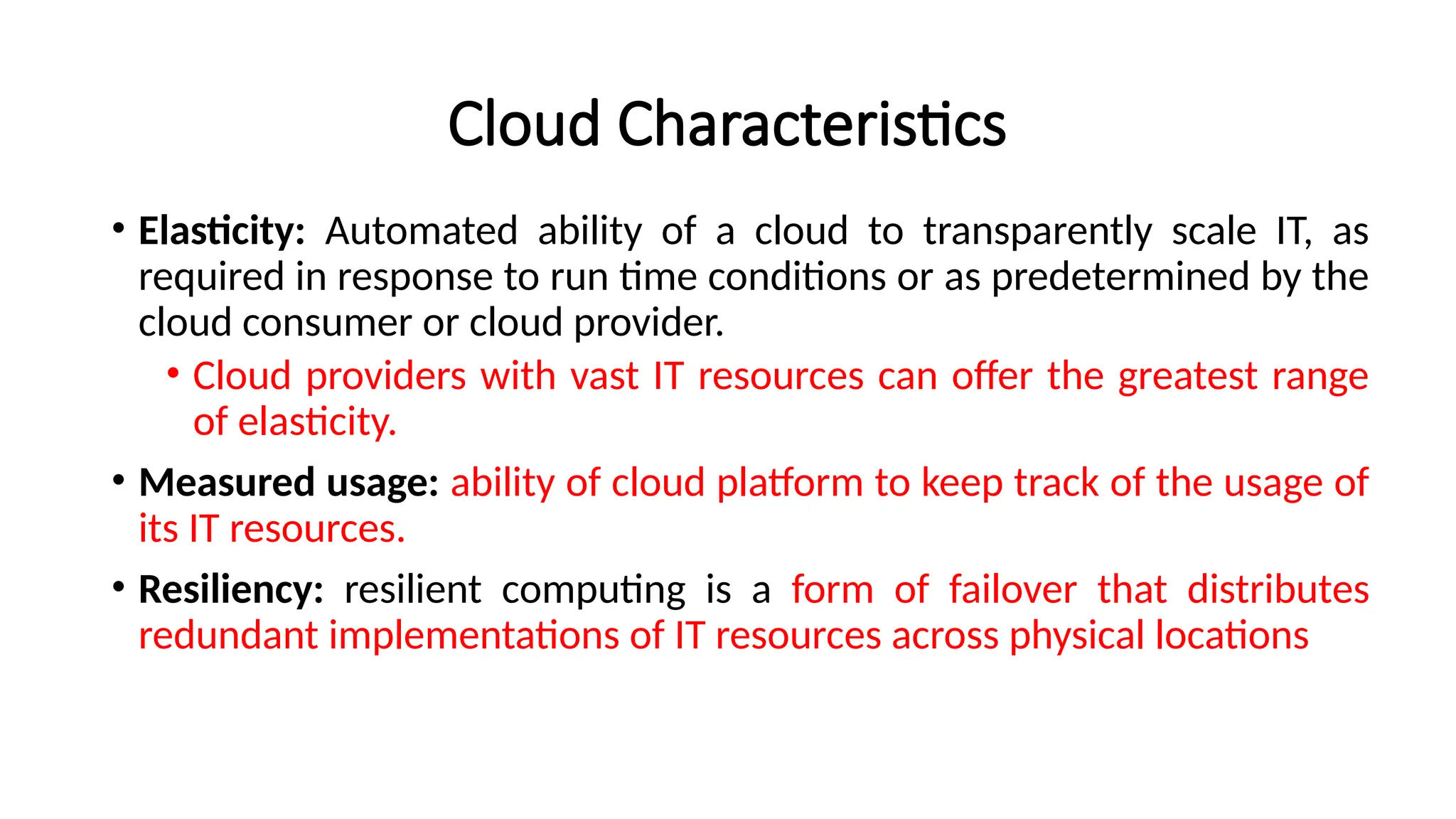 Cloud Characteristics
• Elasticity: Automated ability of a cloud to transparently scale IT, as
required in response to run time conditions or as predetermined by the
cloud consumer or cloud provider.
• Cloud providers with vast IT resources can offer the greatest range
of elasticity.
• Measured usage: ability of cloud platform to keep track of the usage of
its IT resources.
• Resiliency: resilient computing is a form of failover that distributes
redundant implementations of IT resources across physical locations
 