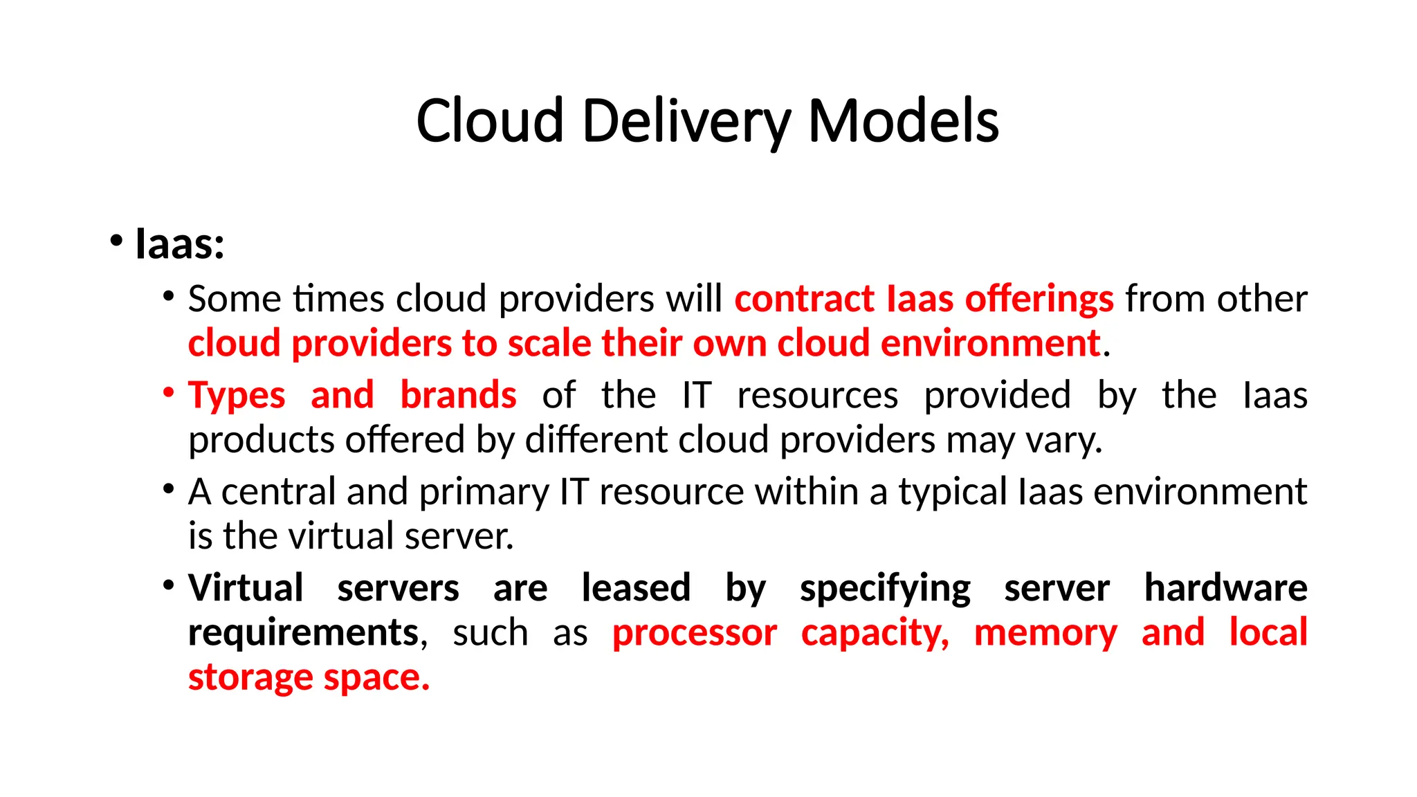 Cloud Delivery Models
• Iaas:
• Some times cloud providers will contract Iaas offerings from other
cloud providers to scale their own cloud environment.
• Types and brands of the IT resources provided by the Iaas
products offered by different cloud providers may vary.
• A central and primary IT resource within a typical Iaas environment
is the virtual server.
• Virtual servers are leased by specifying server hardware
requirements, such as processor capacity, memory and local
storage space.
 