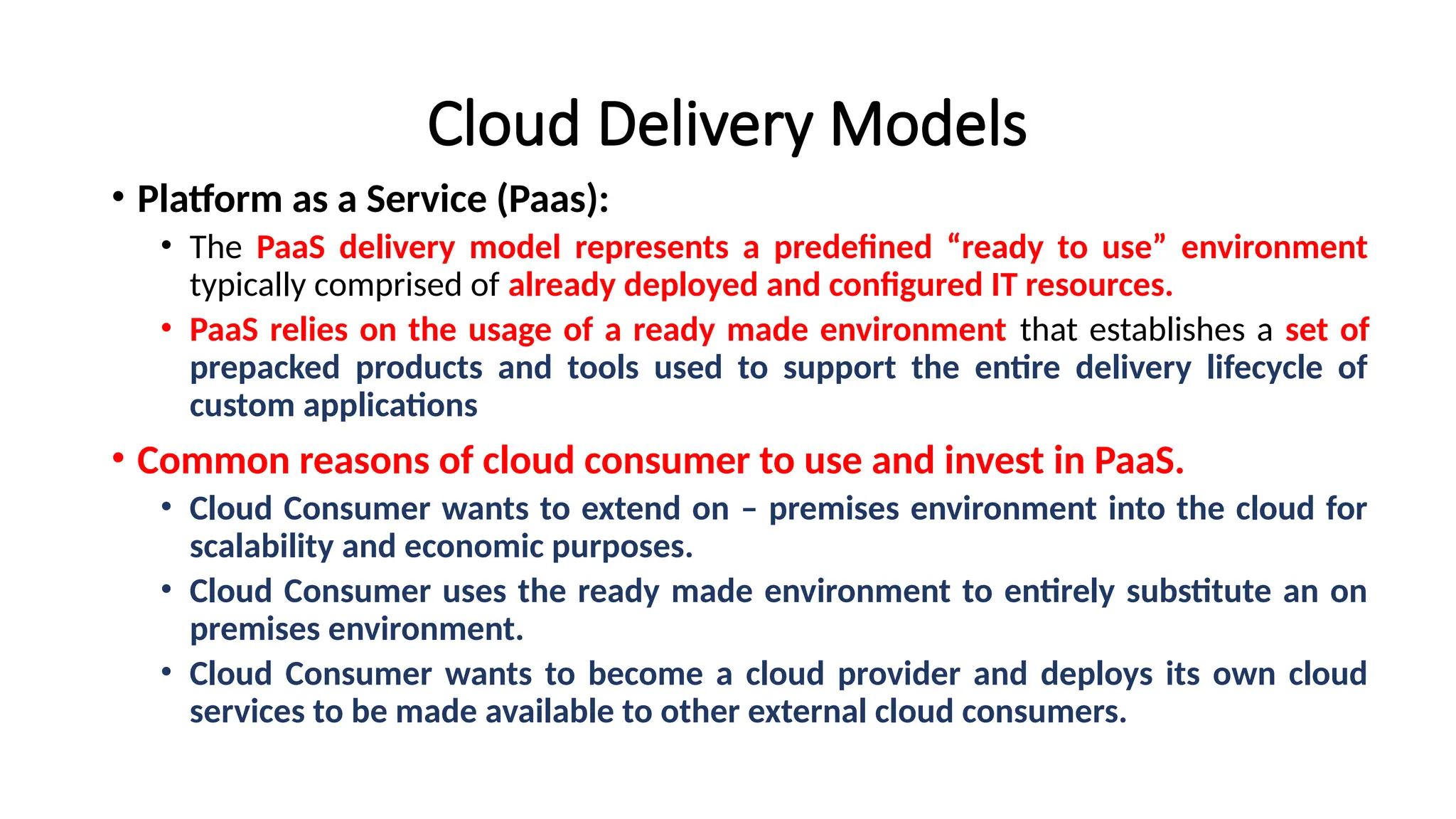 Cloud Delivery Models
• Platform as a Service (Paas):
• The PaaS delivery model represents a predefined “ready to use” environment
typically comprised of already deployed and configured IT resources.
• PaaS relies on the usage of a ready made environment that establishes a set of
prepacked products and tools used to support the entire delivery lifecycle of
custom applications
• Common reasons of cloud consumer to use and invest in PaaS.
• Cloud Consumer wants to extend on – premises environment into the cloud for
scalability and economic purposes.
• Cloud Consumer uses the ready made environment to entirely substitute an on
premises environment.
• Cloud Consumer wants to become a cloud provider and deploys its own cloud
services to be made available to other external cloud consumers.
 