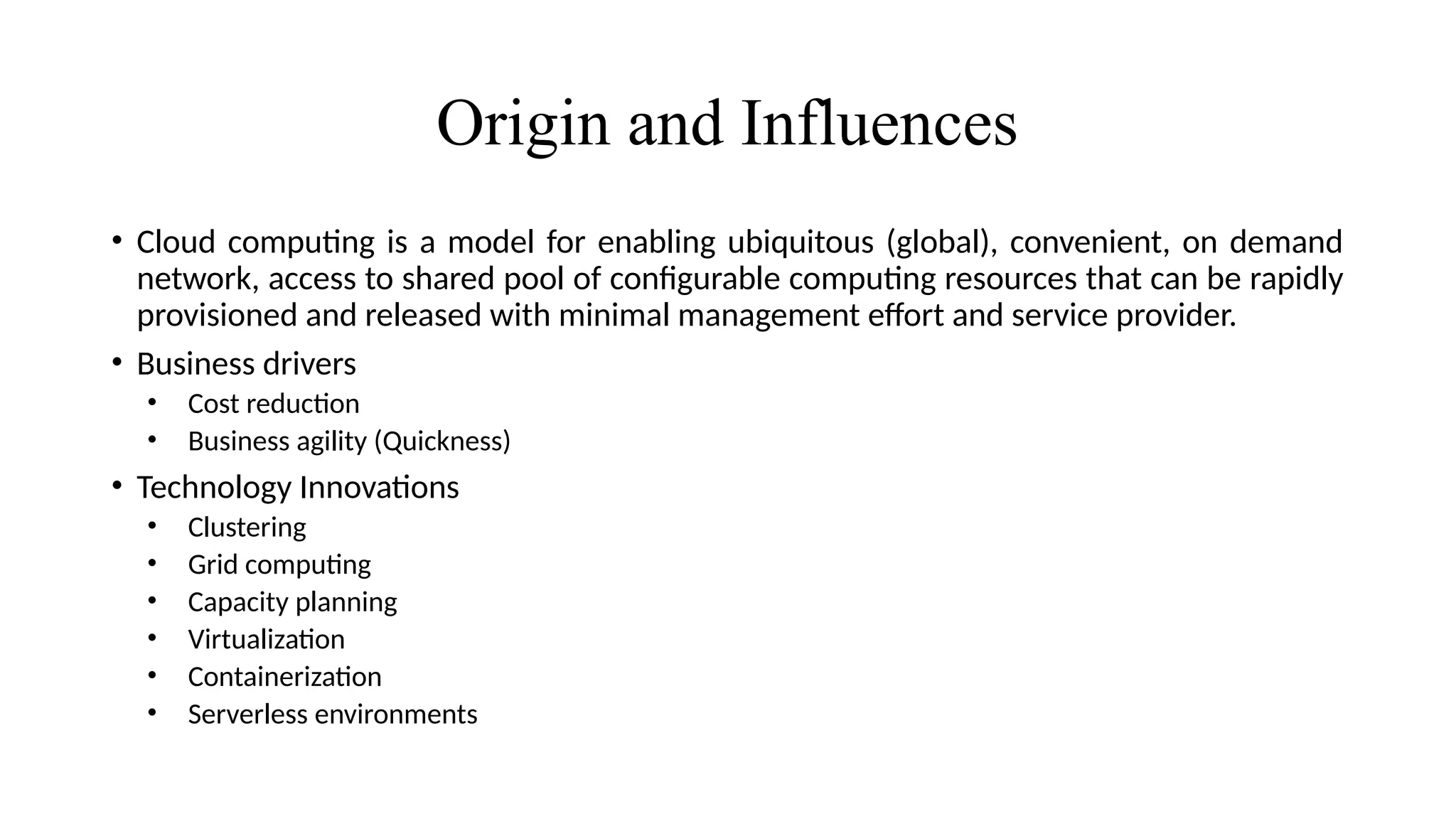 Origin and Influences
• Cloud computing is a model for enabling ubiquitous (global), convenient, on demand
network, access to shared pool of configurable computing resources that can be rapidly
provisioned and released with minimal management effort and service provider.
• Business drivers
• Cost reduction
• Business agility (Quickness)
• Technology Innovations
• Clustering
• Grid computing
• Capacity planning
• Virtualization
• Containerization
• Serverless environments
 