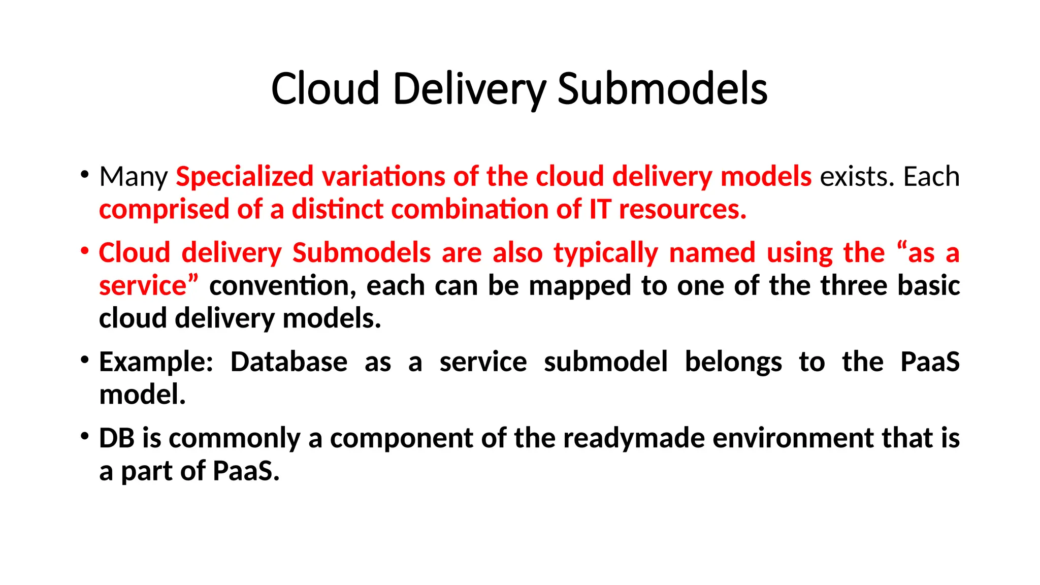 Cloud Delivery Submodels
• Many Specialized variations of the cloud delivery models exists. Each
comprised of a distinct combination of IT resources.
• Cloud delivery Submodels are also typically named using the “as a
service” convention, each can be mapped to one of the three basic
cloud delivery models.
• Example: Database as a service submodel belongs to the PaaS
model.
• DB is commonly a component of the readymade environment that is
a part of PaaS.
 