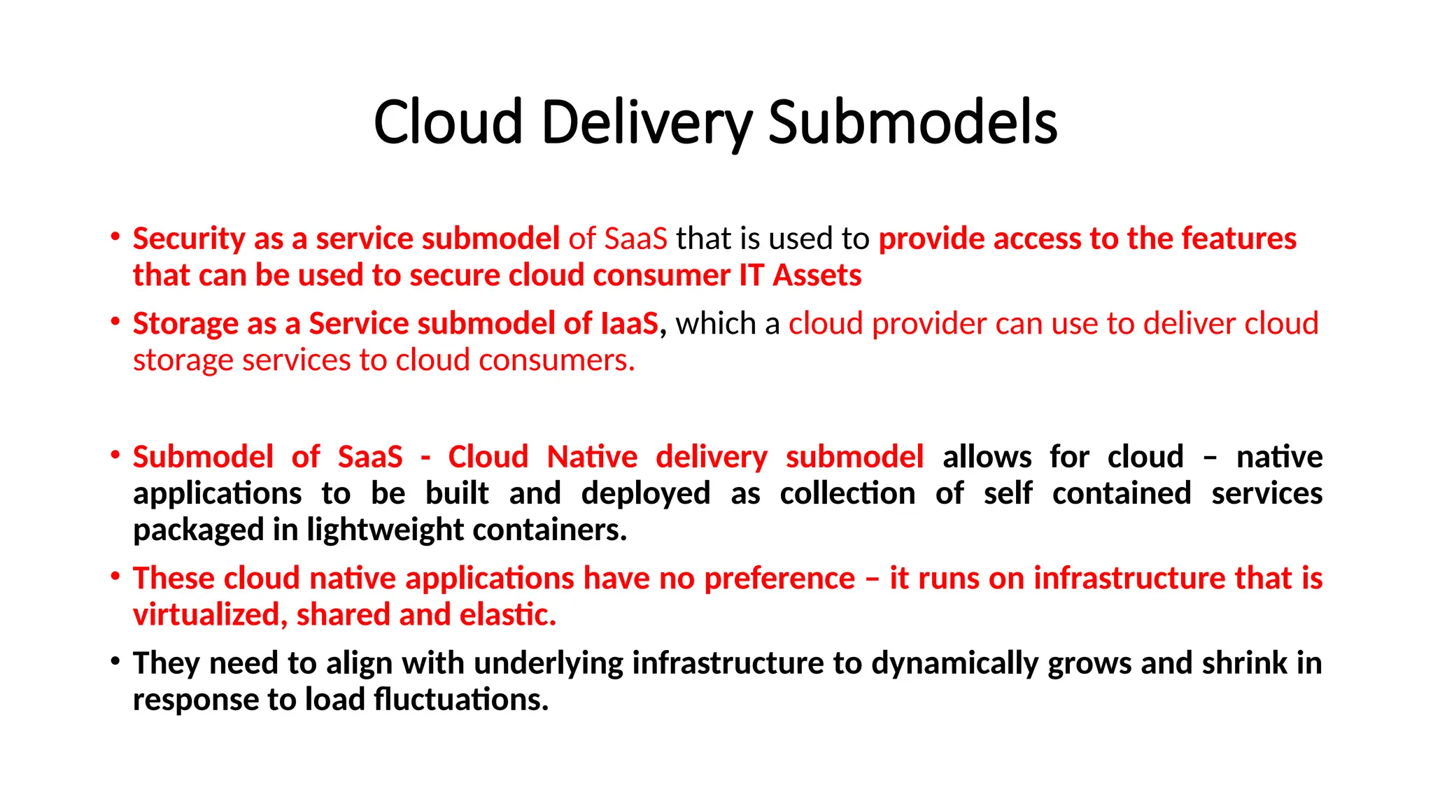 Cloud Delivery Submodels
• Security as a service submodel of SaaS that is used to provide access to the features
that can be used to secure cloud consumer IT Assets
• Storage as a Service submodel of IaaS, which a cloud provider can use to deliver cloud
storage services to cloud consumers.
• Submodel of SaaS - Cloud Native delivery submodel allows for cloud – native
applications to be built and deployed as collection of self contained services
packaged in lightweight containers.
• These cloud native applications have no preference – it runs on infrastructure that is
virtualized, shared and elastic.
• They need to align with underlying infrastructure to dynamically grows and shrink in
response to load fluctuations.
 