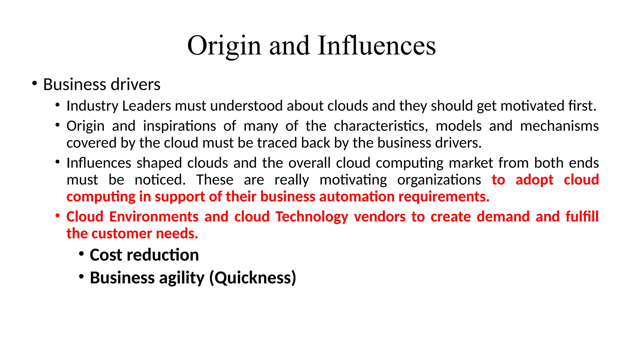 Origin and Influences
• Business drivers
• Industry Leaders must understood about clouds and they should get motivated first.
• Origin and inspirations of many of the characteristics, models and mechanisms
covered by the cloud must be traced back by the business drivers.
• Influences shaped clouds and the overall cloud computing market from both ends
must be noticed. These are really motivating organizations to adopt cloud
computing in support of their business automation requirements.
• Cloud Environments and cloud Technology vendors to create demand and fulfill
the customer needs.
• Cost reduction
• Business agility (Quickness)
 
