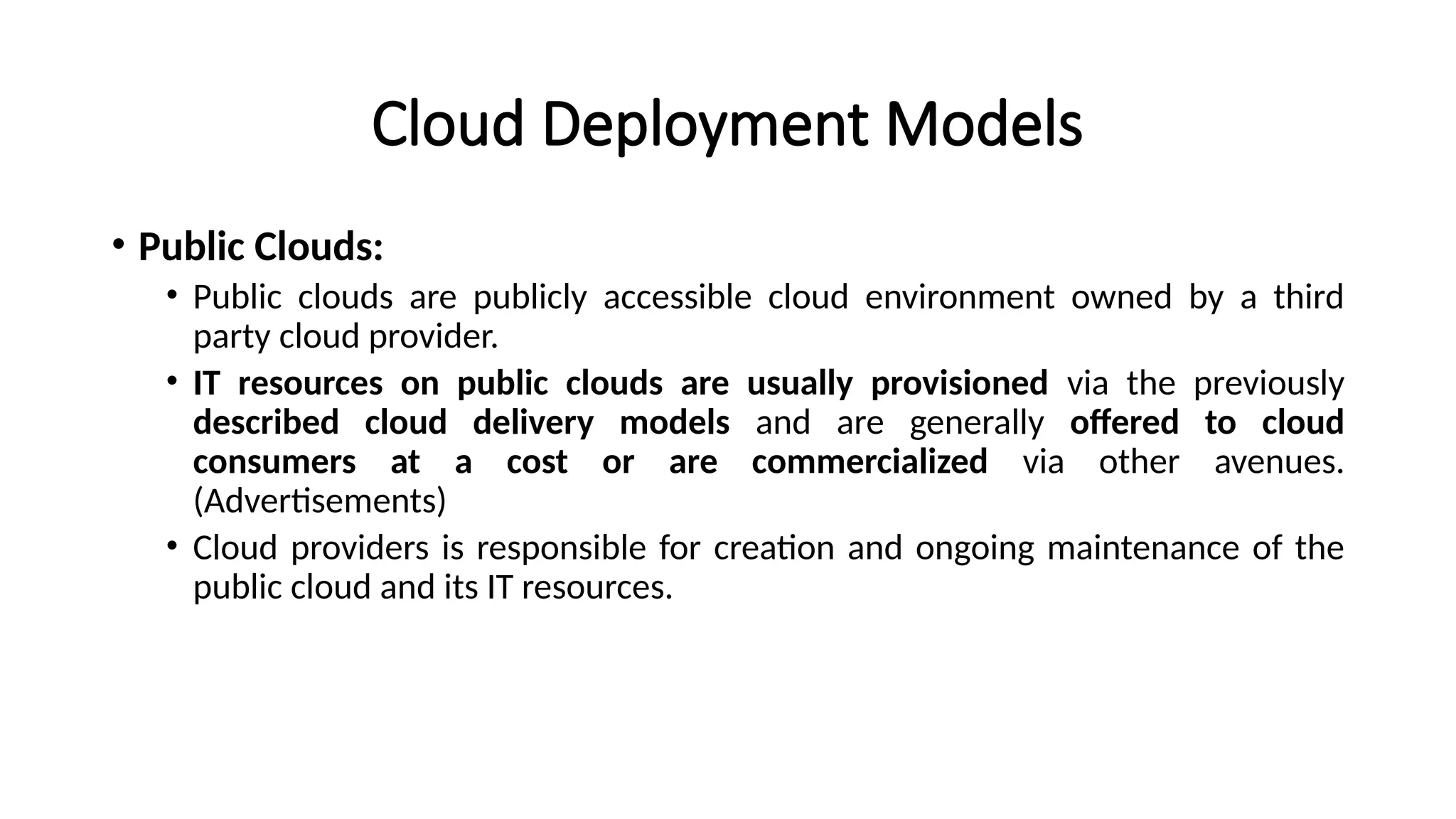 Cloud Deployment Models
• Public Clouds:
• Public clouds are publicly accessible cloud environment owned by a third
party cloud provider.
• IT resources on public clouds are usually provisioned via the previously
described cloud delivery models and are generally offered to cloud
consumers at a cost or are commercialized via other avenues.
(Advertisements)
• Cloud providers is responsible for creation and ongoing maintenance of the
public cloud and its IT resources.
 