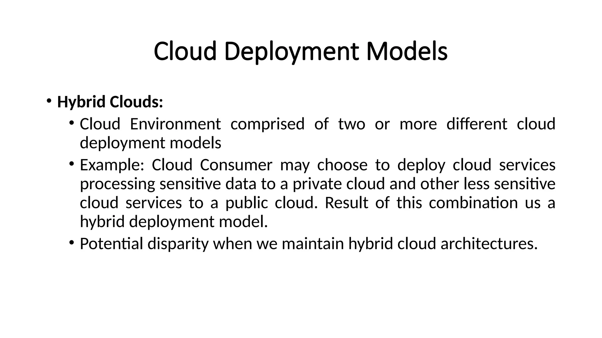 Cloud Deployment Models
• Hybrid Clouds:
• Cloud Environment comprised of two or more different cloud
deployment models
• Example: Cloud Consumer may choose to deploy cloud services
processing sensitive data to a private cloud and other less sensitive
cloud services to a public cloud. Result of this combination us a
hybrid deployment model.
• Potential disparity when we maintain hybrid cloud architectures.
 