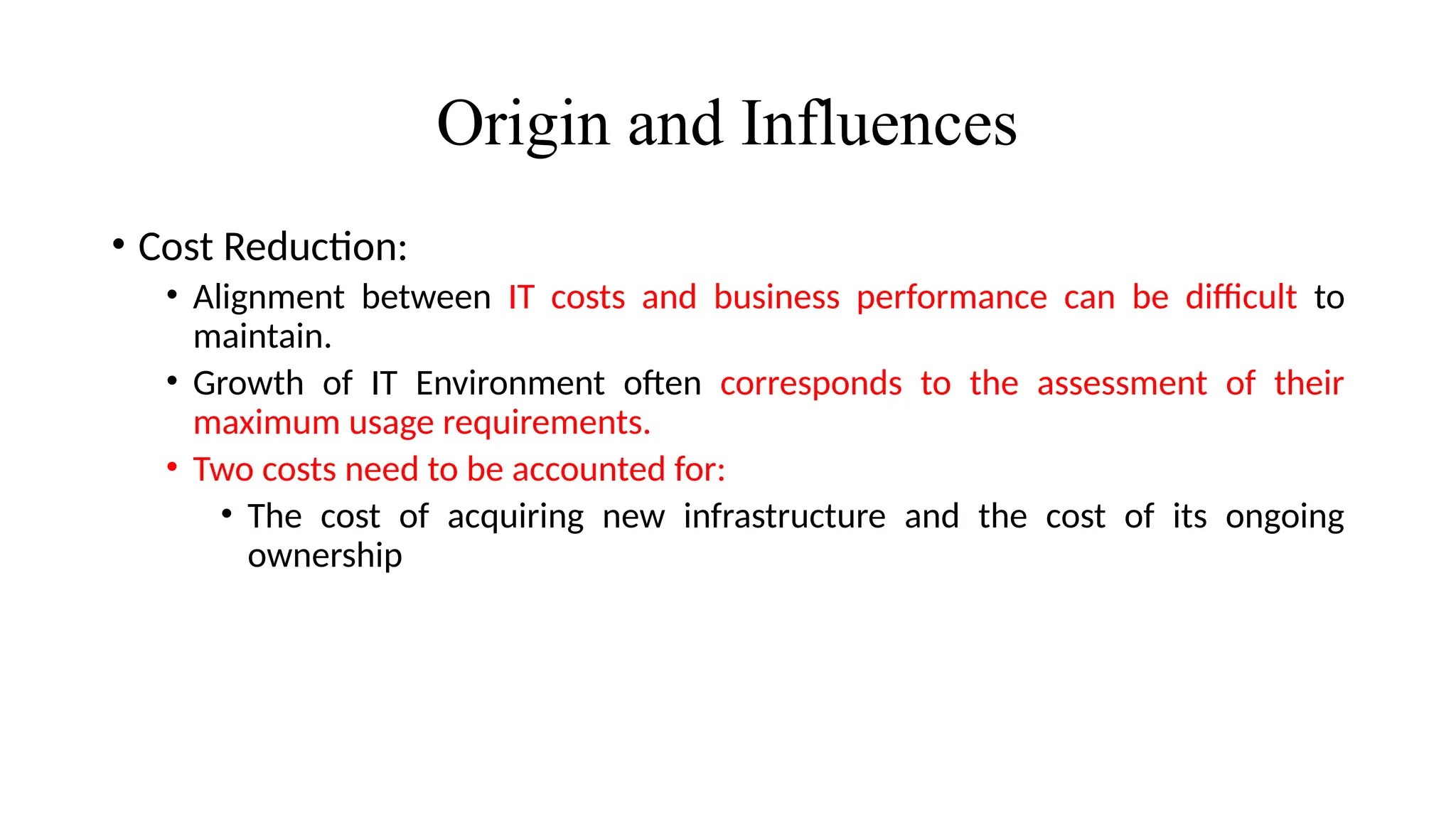 Origin and Influences
• Cost Reduction:
• Alignment between IT costs and business performance can be difficult to
maintain.
• Growth of IT Environment often corresponds to the assessment of their
maximum usage requirements.
• Two costs need to be accounted for:
• The cost of acquiring new infrastructure and the cost of its ongoing
ownership
 
