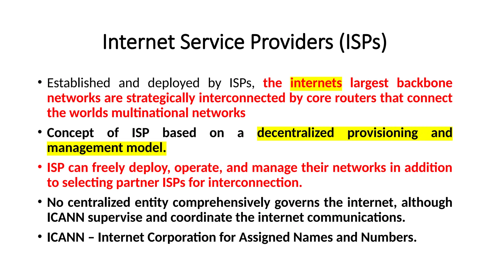 Internet Service Providers (ISPs)
• Established and deployed by ISPs, the internets largest backbone
networks are strategically interconnected by core routers that connect
the worlds multinational networks
• Concept of ISP based on a decentralized provisioning and
management model.
• ISP can freely deploy, operate, and manage their networks in addition
to selecting partner ISPs for interconnection.
• No centralized entity comprehensively governs the internet, although
ICANN supervise and coordinate the internet communications.
• ICANN – Internet Corporation for Assigned Names and Numbers.
 