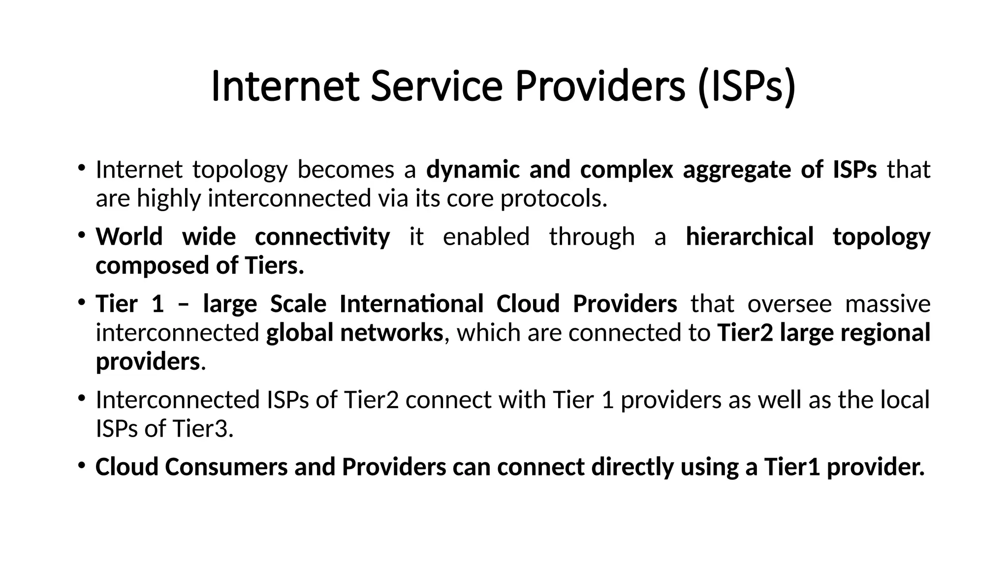 Internet Service Providers (ISPs)
• Internet topology becomes a dynamic and complex aggregate of ISPs that
are highly interconnected via its core protocols.
• World wide connectivity it enabled through a hierarchical topology
composed of Tiers.
• Tier 1 – large Scale International Cloud Providers that oversee massive
interconnected global networks, which are connected to Tier2 large regional
providers.
• Interconnected ISPs of Tier2 connect with Tier 1 providers as well as the local
ISPs of Tier3.
• Cloud Consumers and Providers can connect directly using a Tier1 provider.
 