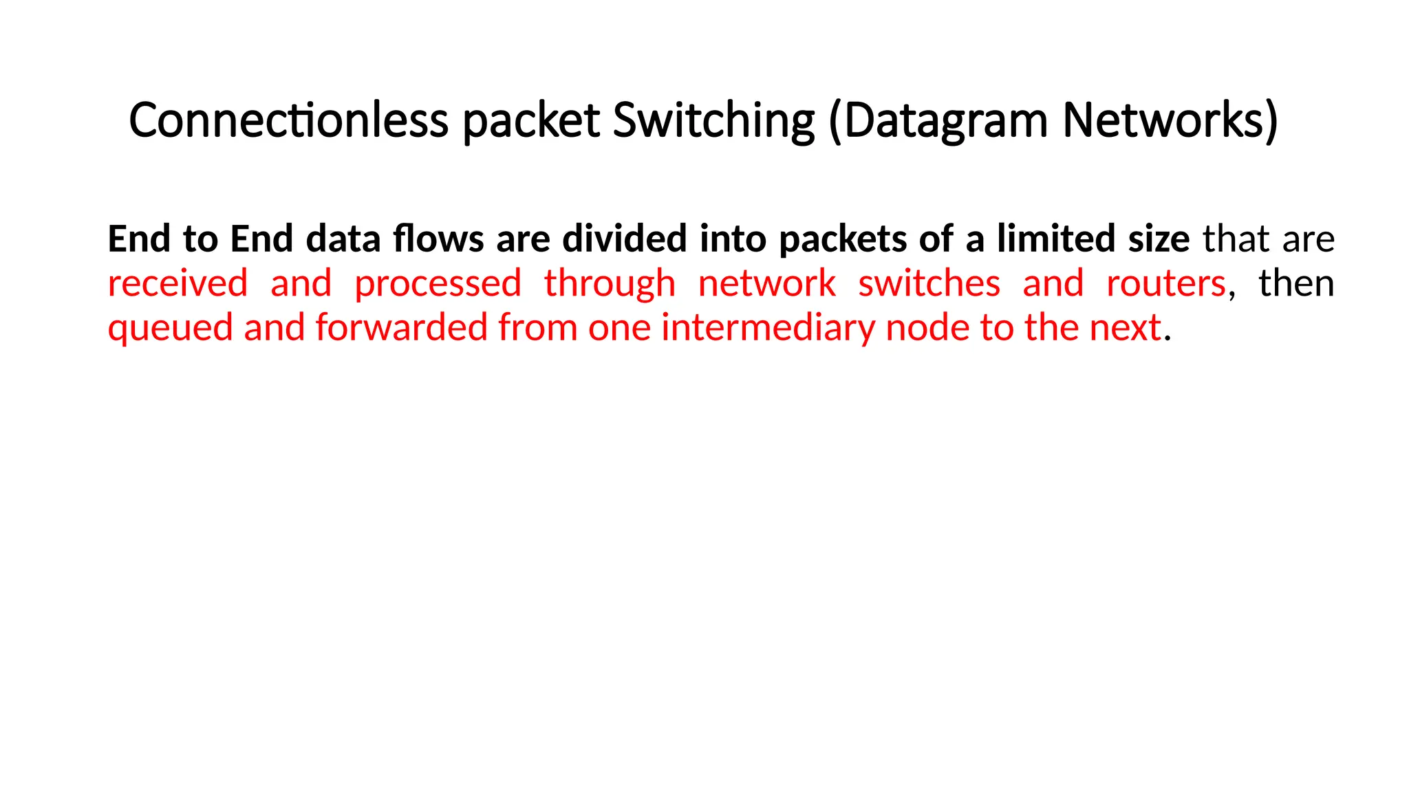 Connectionless packet Switching (Datagram Networks)
End to End data flows are divided into packets of a limited size that are
received and processed through network switches and routers, then
queued and forwarded from one intermediary node to the next.
 