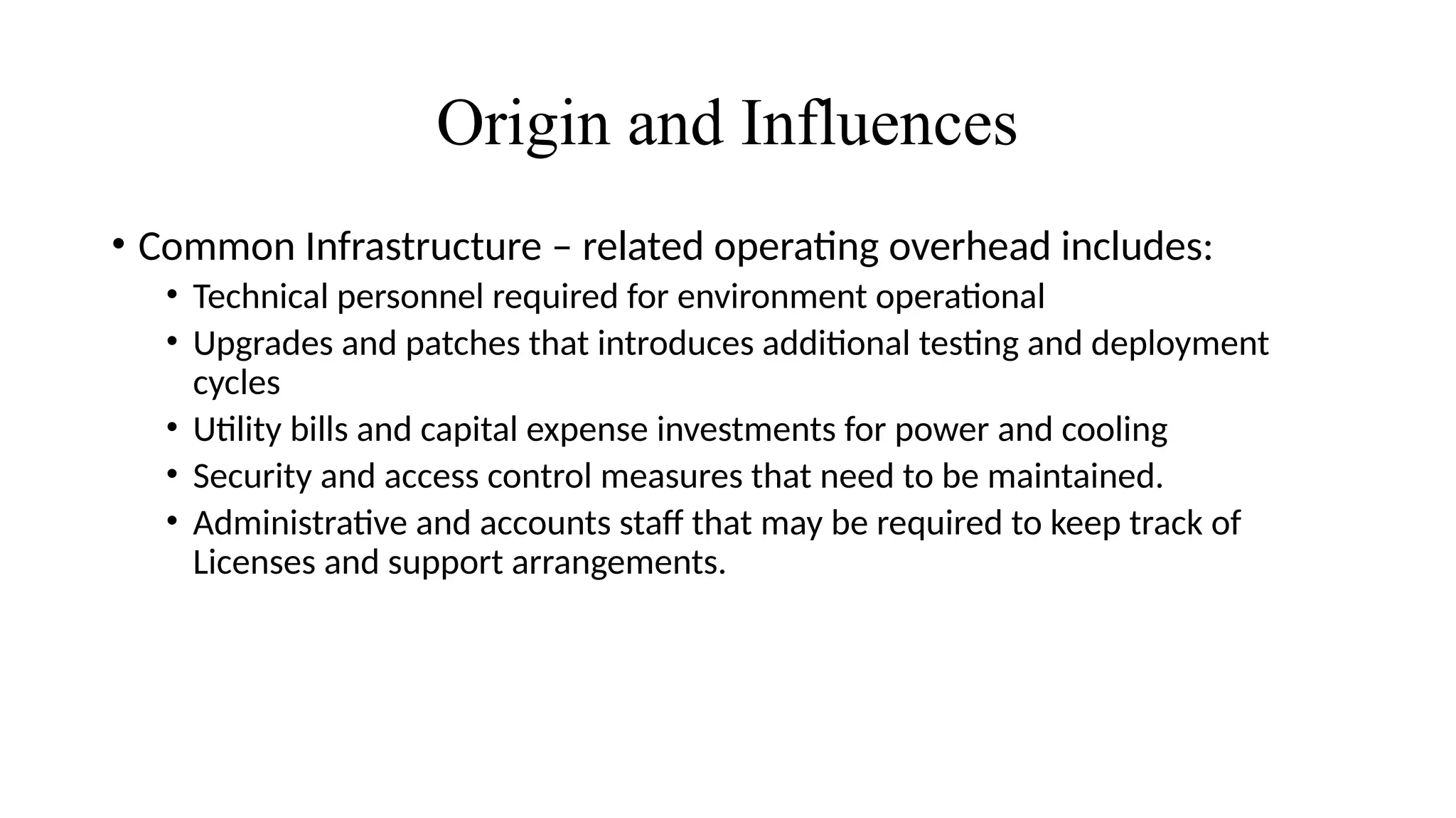 Origin and Influences
• Common Infrastructure – related operating overhead includes:
• Technical personnel required for environment operational
• Upgrades and patches that introduces additional testing and deployment
cycles
• Utility bills and capital expense investments for power and cooling
• Security and access control measures that need to be maintained.
• Administrative and accounts staff that may be required to keep track of
Licenses and support arrangements.
 