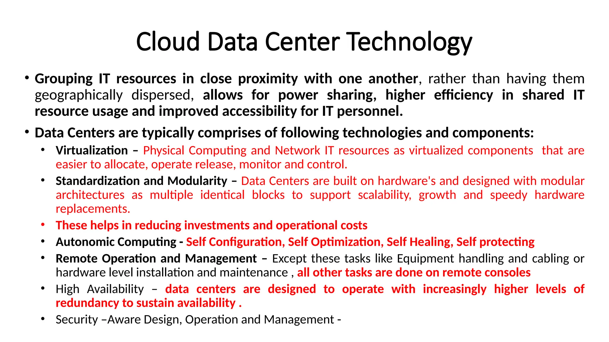 Cloud Data Center Technology
• Grouping IT resources in close proximity with one another, rather than having them
geographically dispersed, allows for power sharing, higher efficiency in shared IT
resource usage and improved accessibility for IT personnel.
• Data Centers are typically comprises of following technologies and components:
• Virtualization – Physical Computing and Network IT resources as virtualized components that are
easier to allocate, operate release, monitor and control.
• Standardization and Modularity – Data Centers are built on hardware's and designed with modular
architectures as multiple identical blocks to support scalability, growth and speedy hardware
replacements.
• These helps in reducing investments and operational costs
• Autonomic Computing - Self Configuration, Self Optimization, Self Healing, Self protecting
• Remote Operation and Management – Except these tasks like Equipment handling and cabling or
hardware level installation and maintenance , all other tasks are done on remote consoles
• High Availability – data centers are designed to operate with increasingly higher levels of
redundancy to sustain availability .
• Security –Aware Design, Operation and Management -
 