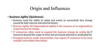 Origin and Influences
• Business Agility (Quickness):
• Business need the ability to adapt and evolve to successfully face change
caused by both internal and external factors
• Business Agility (Or Organizational Agility) is the measure of an organizations
responsiveness to change.
• IT enterprises often need to respond the business change by scaling its IT
resources beyond the scope of what was previously planned or predicated for.
• Changing business needs and priorities may require IT resources to be more
available and reliable than before.
 