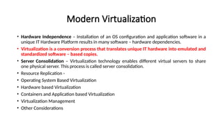 Modern Virtualization
• Hardware Independence – Installation of an OS configuration and application software in a
unique IT Hardware Platform results in many software – hardware dependencies.
• Virtualization is a conversion process that translates unique IT hardware into emulated and
standardized software – based copies.
• Server Consolidation – Virtualization technology enables different virtual servers to share
one physical server. This process is called server consolidation.
• Resource Replication -
• Operating System Based Virtualization
• Hardware based Virtualization
• Containers and Application based Virtualization
• Virtualization Management
• Other Considerations
 