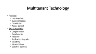 Multitenant Technology
• Features:
• User Interface
• Business Process
• Data Model
• Access Control
• Characteristics:
• Usage Isolation
• Data Security
• Recovery
• Application Upgrades
• Scalability
• Metered Usage
• Data Tier Isolation
 