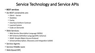 Service Technology and Service APIs
• REST services
• Six REST constraints are:
• Client – Server
• Stateless
• Cache
• Interface/Uniform Contract
• Layered System
• Code on Demands
• Web Services:
• Web Service Description Language (WSDL)
• XM Schema Definition Language(XML Schema)
• SOAP- Simple Object Access Protocol
• Universal Description, Discovery and Integration (UDDI)
• Service Agents
• Service Middle ware
• Web Based RPC
 