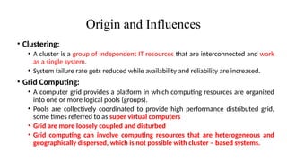 Origin and Influences
• Clustering:
• A cluster is a group of independent IT resources that are interconnected and work
as a single system.
• System failure rate gets reduced while availability and reliability are increased.
• Grid Computing:
• A computer grid provides a platform in which computing resources are organized
into one or more logical pools (groups).
• Pools are collectively coordinated to provide high performance distributed grid,
some times referred to as super virtual computers
• Grid are more loosely coupled and disturbed
• Grid computing can involve computing resources that are heterogeneous and
geographically dispersed, which is not possible with cluster – based systems.
 