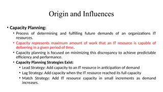 Origin and Influences
• Capacity Planning:
• Process of determining and fulfilling future demands of an organizations IT
resources.
• Capacity represents maximum amount of work that an IT resource is capable of
delivering in a given period of time.
• Capacity planning is focused on minimizing this discrepancy to achieve predictable
efficiency and performance.
• Capacity Planning Strategies Exist:
• Lead Strategy: Add capacity to an IT resource in anticipation of demand
• Lag Strategy: Add capacity when the IT resource reached its full capacity
• Match Strategy: Add IT resource capacity in small increments as demand
increases.
 