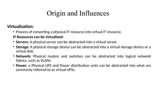 Origin and Influences
Virtualization:
• Process of converting a physical IT resource into virtual IT resource.
IT Resources can be virtualized:
• Servers: A physical server can be abstracted into a virtual server.
• Storage: A physical storage device can be abstracted into a virtual storage device or a
virtual disk.
• Network: Physical routers and switches can be abstracted into logical network
fabrics, such as VLANs
• Power: a Physical UPS and Power distribution units can be abstracted into what are
commonly referred to as virtual UPSs.
 