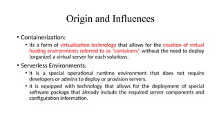 Origin and Influences
• Containerization:
• Its a form of virtualization technology that allows for the creation of virtual
hosting environments referred to as “containers” without the need to deploy
(organize) a virtual server for each solutions.
• Serverless Environments:
• It is a special operational runtime environment that does not require
developers or admins to deploy or provision servers.
• It is equipped with technology that allows for the deployment of special
software package that already include the required server components and
configuration information.
 
