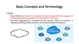 Basic Concepts and Terminology
• Cloud
• Cloud refers to a distinct IT environment that is designed for the purpose of
remotely provisioning scalable and measurable IT resources.
• This term Originated as a metaphor for the internet, which is in essence , a
network providing remote access to set of decentralized it resources.
 