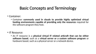 Basic Concepts and Terminology
• Container:
• Container commonly used in clouds to provide highly optimized virtual
hosting environments capable of providing only the resources required for
the software program they host.
• IT Resource:
• An IT resource is a physical virtual IT related articraft that can be either
software based, such as a virtual server or a custom software program or
hardware based, such as a physical server or a network device.
 