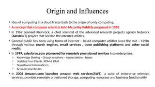 Origin and Influences
• Idea of computing in a cloud traces back to the origin of unity computing.
• A concept that computer scientist John Mccarthy Publicly proposed in 1968
• In 1969 Leonard Kleinrock, a chief scientist of the advanced research projects agency Network
(ARPANET) project that seeded the internet utilities.
• General public has been using forms of internet – based computer utilities since the mid – 1990s
through various search engines, email services , open publishing platforms and other social
media.
• In 1999, salesforce.com pioneered for remotely provisioned services into enterprises.
• Knowledge Sharing – Groups creations – Appreciations - Issues
• Updates from Clients. ROM & RAM
• Department Information's
• Account wise details.
• In 2006 Amazon.com launches amazon web services(AWS), a suite of enterprise oriented
services, provides remotely provisioned storage, computing resources and business functionality.
 