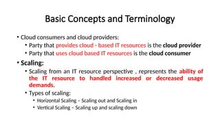 Basic Concepts and Terminology
• Cloud consumers and cloud providers:
• Party that provides cloud - based IT resources is the cloud provider
• Party that uses cloud based IT resources is the cloud consumer
• Scaling:
• Scaling from an IT resource perspective , represents the ability of
the IT resource to handled increased or decreased usage
demands.
• Types of scaling:
• Horizontal Scaling – Scaling out and Scaling in
• Vertical Scaling – Scaling up and scaling down
 