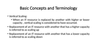 Basic Concepts and Terminology
• Vertical Scaling:
• When an IT resource is replaced by another with higher or lower
capacity , vertical scaling is considered to have occurred.
• Replacement of an IT resource with another that has a higher capacity
is referred to as scaling up
• Replacement of an IT resource with another that has a lower capacity
is referred to as scaling down
 