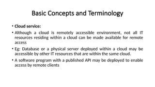 Basic Concepts and Terminology
• Cloud service:
• Although a cloud is remotely accessible environment, not all IT
resources residing within a cloud can be made available for remote
access
• Eg: Database or a physical server deployed within a cloud may be
accessible by other IT resources that are within the same cloud.
• A software program with a published API may be deployed to enable
access by remote clients
 