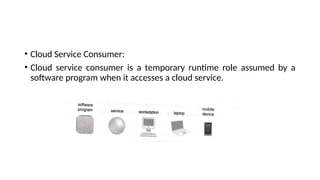 • Cloud Service Consumer:
• Cloud service consumer is a temporary runtime role assumed by a
software program when it accesses a cloud service.
 