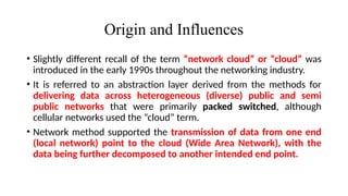 Origin and Influences
• Slightly different recall of the term “network cloud” or “cloud” was
introduced in the early 1990s throughout the networking industry.
• It is referred to an abstraction layer derived from the methods for
delivering data across heterogeneous (diverse) public and semi
public networks that were primarily packed switched, although
cellular networks used the “cloud” term.
• Network method supported the transmission of data from one end
(local network) point to the cloud (Wide Area Network), with the
data being further decomposed to another intended end point.
 