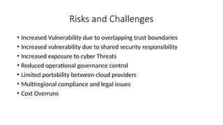 Risks and Challenges
• Increased Vulnerability due to overlapping trust boundaries
• Increased vulnerability due to shared security responsibility
• Increased exposure to cyber Threats
• Reduced operational governance control
• Limited portability between cloud providers
• Multiregional compliance and legal issues
• Cost Overruns
 