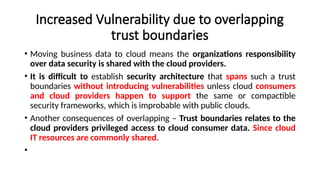 Increased Vulnerability due to overlapping
trust boundaries
• Moving business data to cloud means the organizations responsibility
over data security is shared with the cloud providers.
• It is difficult to establish security architecture that spans such a trust
boundaries without introducing vulnerabilities unless cloud consumers
and cloud providers happen to support the same or compactible
security frameworks, which is improbable with public clouds.
• Another consequences of overlapping – Trust boundaries relates to the
cloud providers privileged access to cloud consumer data. Since cloud
IT resources are commonly shared.
•
 